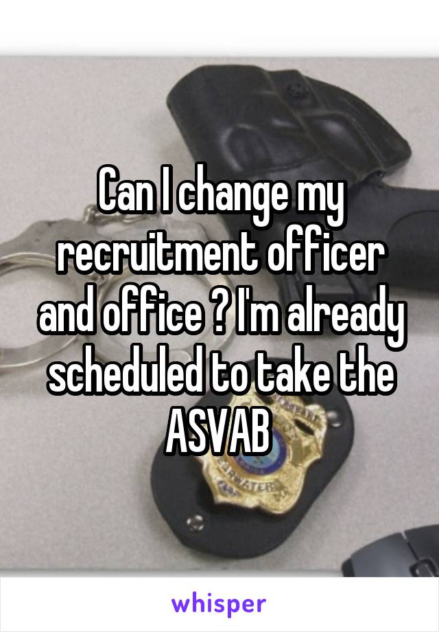 Can I change my recruitment officer and office ? I'm already scheduled to take the ASVAB 