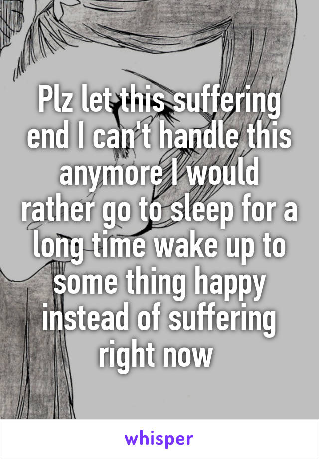 Plz let this suffering end I can't handle this anymore I would rather go to sleep for a long time wake up to some thing happy instead of suffering right now 