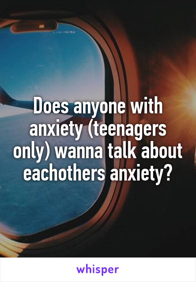 Does anyone with anxiety (teenagers only) wanna talk about eachothers anxiety?