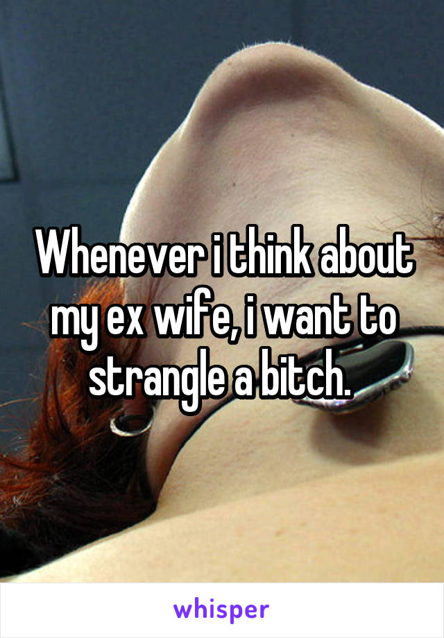 Whenever i think about my ex wife, i want to strangle a bitch. 