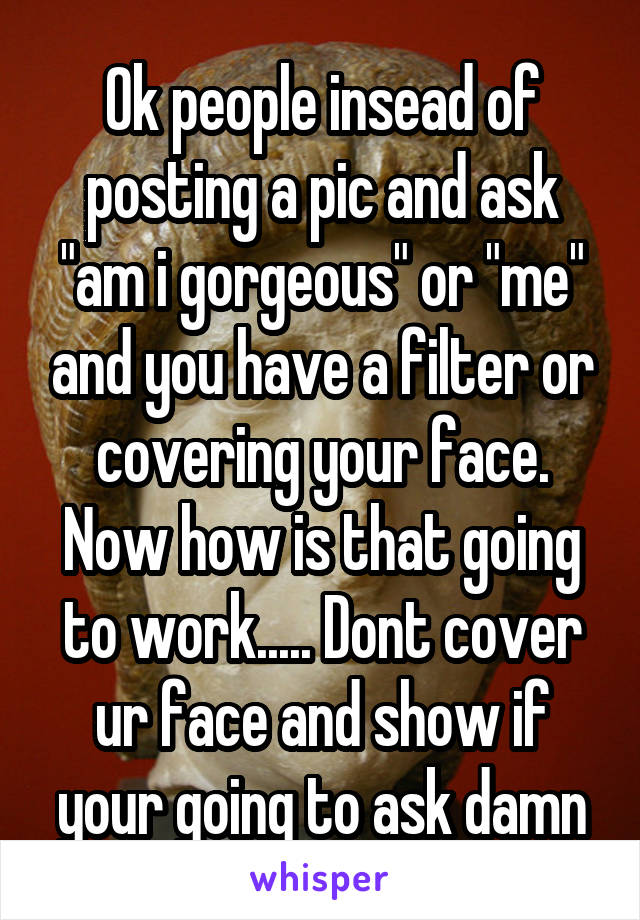 Ok people insead of posting a pic and ask "am i gorgeous" or "me" and you have a filter or covering your face. Now how is that going to work..... Dont cover ur face and show if your going to ask damn