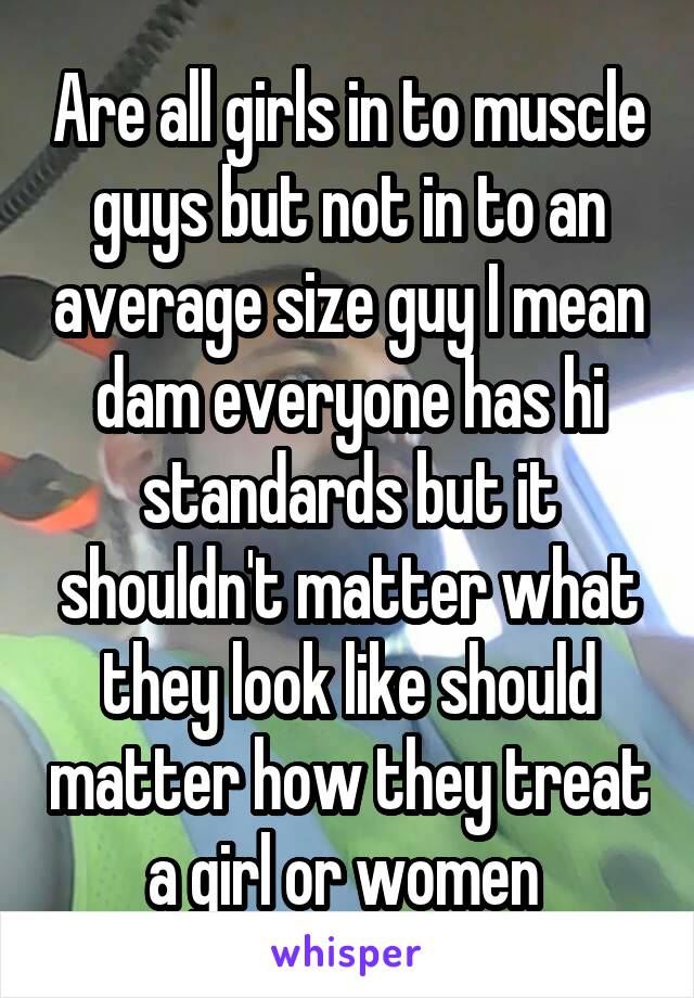 Are all girls in to muscle guys but not in to an average size guy I mean dam everyone has hi standards but it shouldn't matter what they look like should matter how they treat a girl or women 