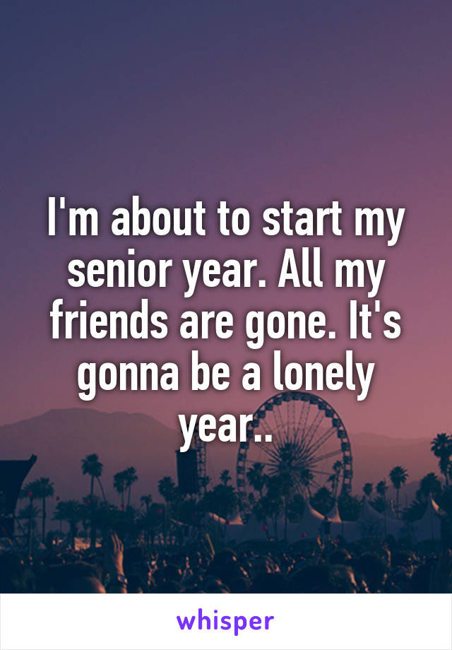 I'm about to start my senior year. All my friends are gone. It's gonna be a lonely year..