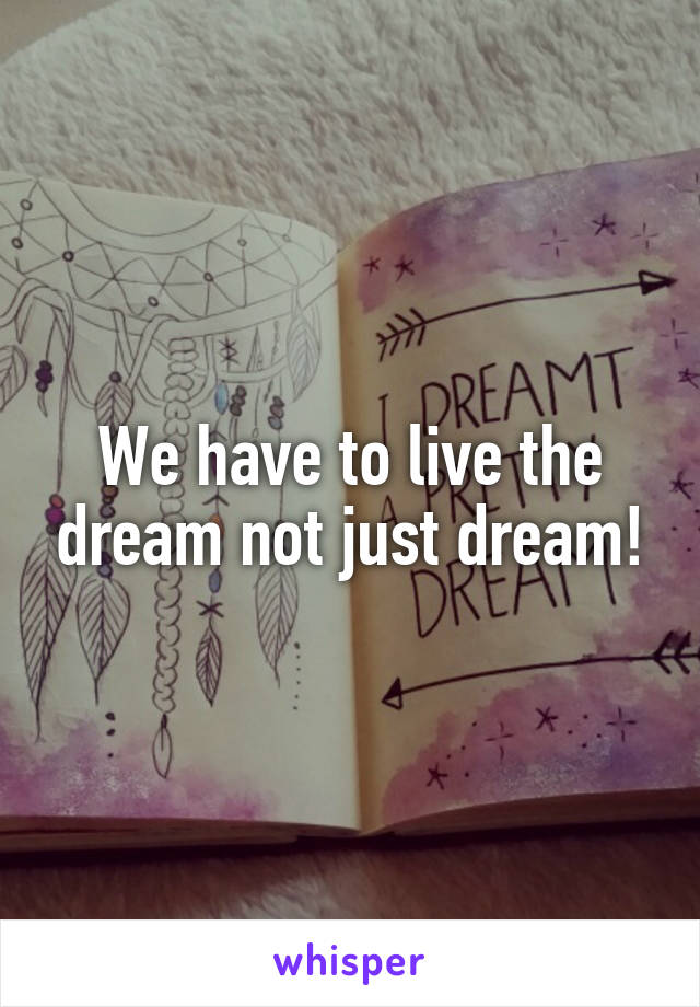 We have to live the dream not just dream!