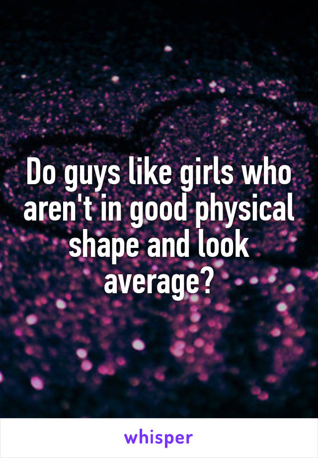 Do guys like girls who aren't in good physical shape and look average?