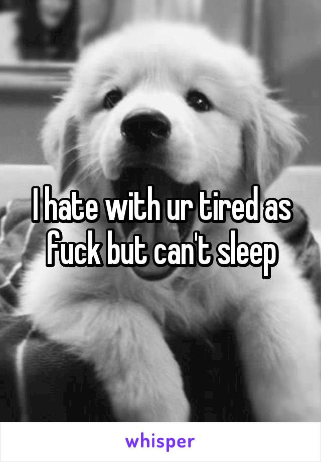 I hate with ur tired as fuck but can't sleep