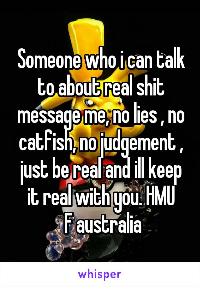 Someone who i can talk to about real shit message me, no lies , no catfish, no judgement , just be real and ill keep it real with you. HMU
 F australia