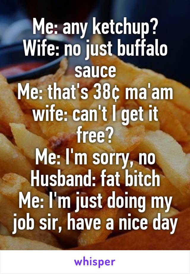 Me: any ketchup?
Wife: no just buffalo sauce
Me: that's 38¢ ma'am
wife: can't I get it free?
Me: I'm sorry, no
Husband: fat bitch
Me: I'm just doing my job sir, have a nice day 