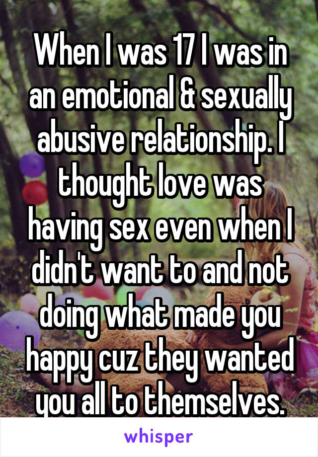 When I was 17 I was in an emotional & sexually abusive relationship. I thought love was having sex even when I didn't want to and not doing what made you happy cuz they wanted you all to themselves.