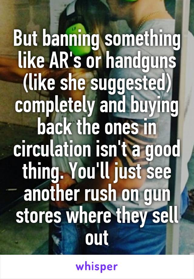 But banning something like AR's or handguns (like she suggested) completely and buying back the ones in circulation isn't a good thing. You'll just see another rush on gun stores where they sell out