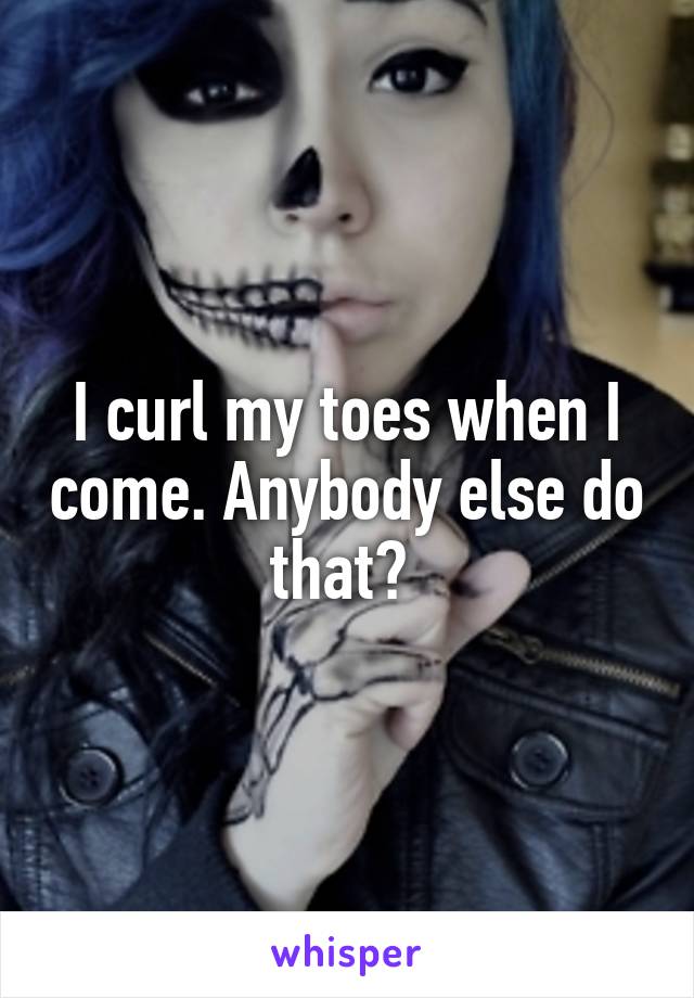 I curl my toes when I come. Anybody else do that? 