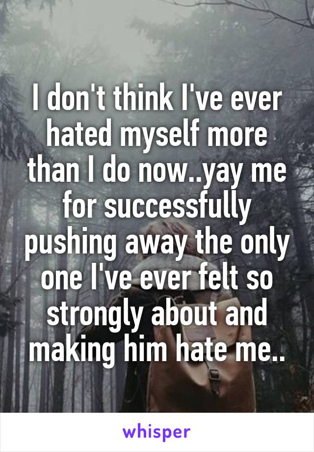 I don't think I've ever hated myself more than I do now..yay me for successfully pushing away the only one I've ever felt so strongly about and making him hate me..