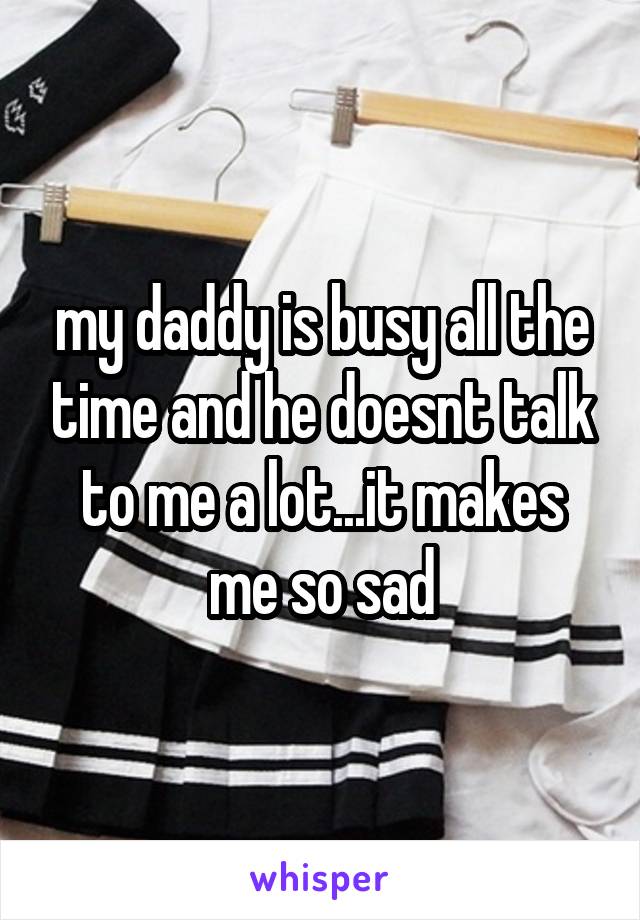 my daddy is busy all the time and he doesnt talk to me a lot...it makes me so sad