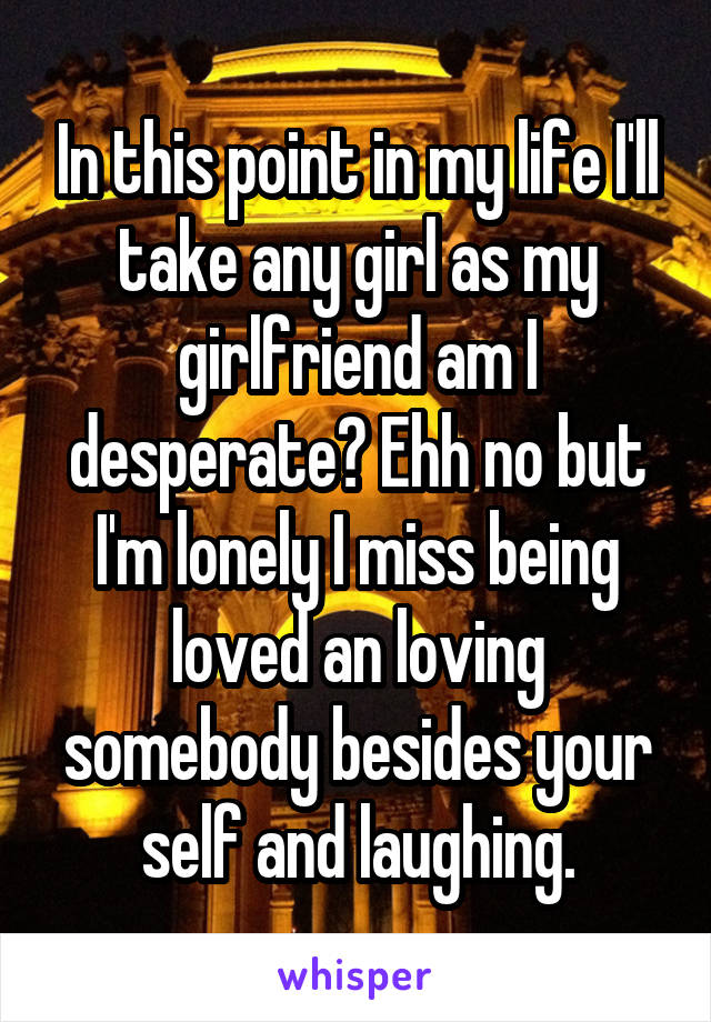 In this point in my life I'll take any girl as my girlfriend am I desperate? Ehh no but I'm lonely I miss being loved an loving somebody besides your self and laughing.