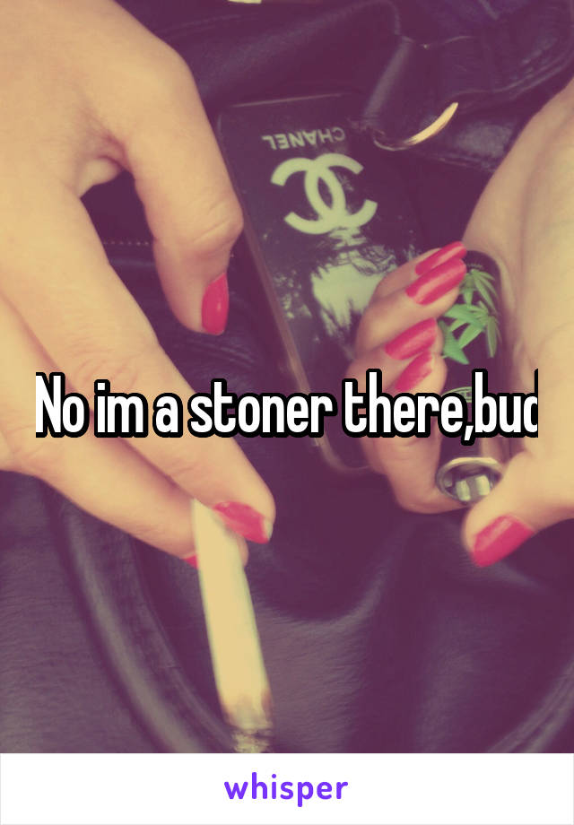 No im a stoner there,bud