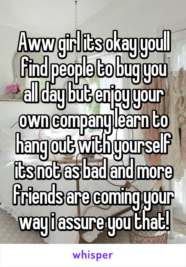 Aww girl its okay youll find people to bug you all day but enjoy your own company learn to hang out with yourself its not as bad and more friends are coming your way i assure you that!