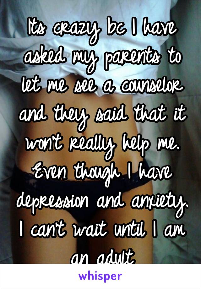 Its crazy bc I have asked my parents to let me see a counselor and they said that it won't really help me. Even though I have depression and anxiety. I can't wait until I am an adult