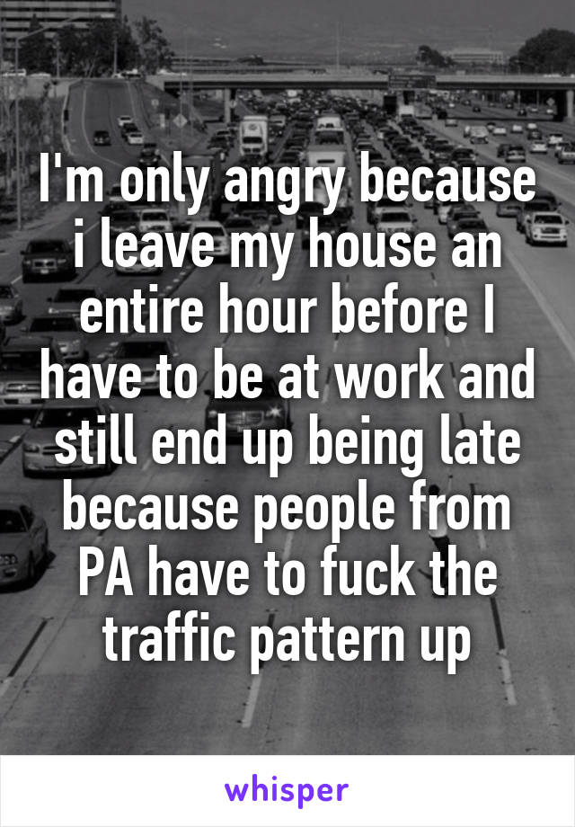 I'm only angry because i leave my house an entire hour before I have to be at work and still end up being late because people from PA have to fuck the traffic pattern up