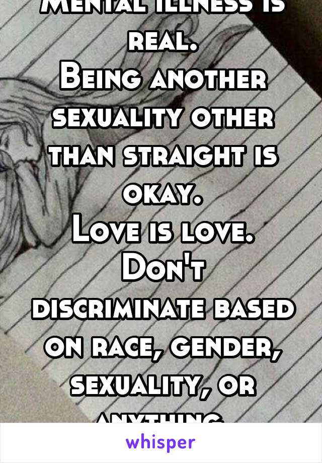 Mental illness is real.
Being another sexuality other than straight is okay.
Love is love.
Don't discriminate based on race, gender, sexuality, or anything.
And GROW UP.