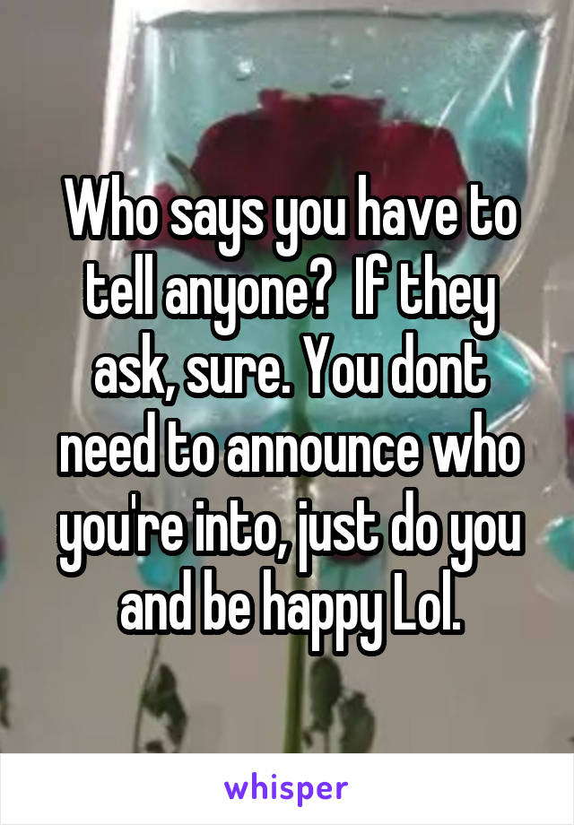 Who says you have to tell anyone?  If they ask, sure. You dont need to announce who you're into, just do you and be happy Lol.