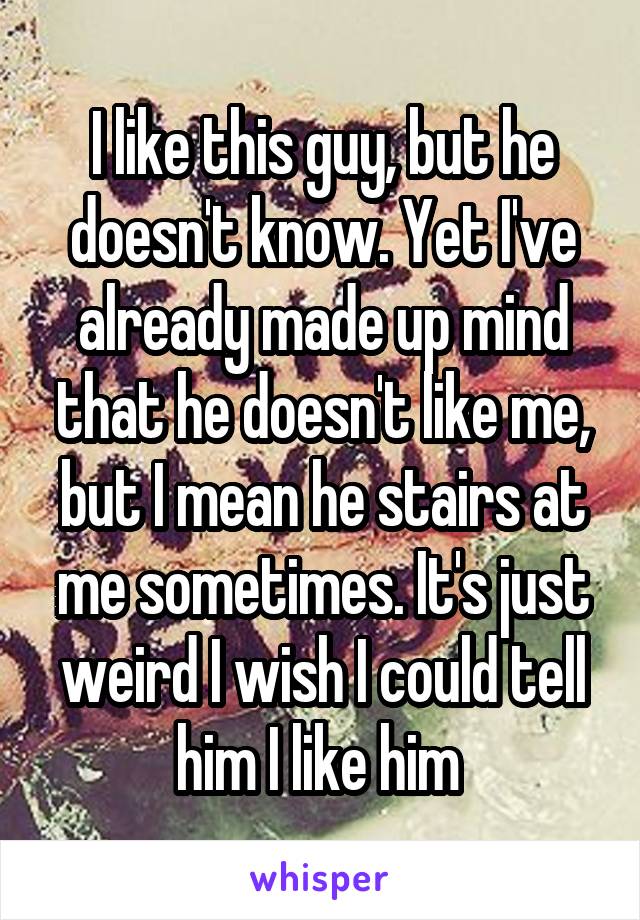 I like this guy, but he doesn't know. Yet I've already made up mind that he doesn't like me, but I mean he stairs at me sometimes. It's just weird I wish I could tell him I like him 