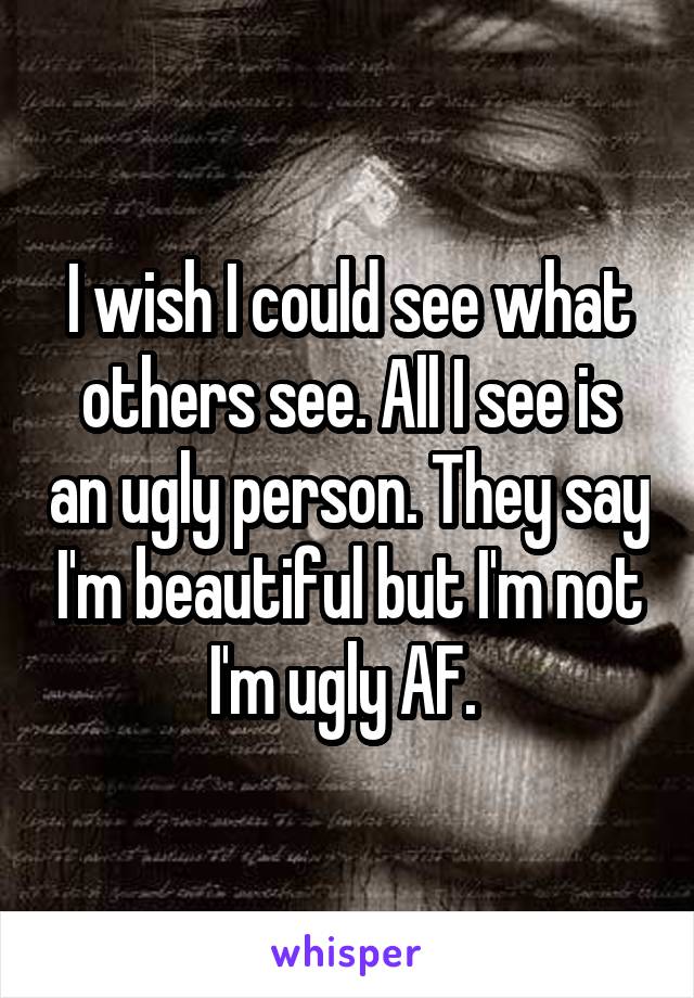 I wish I could see what others see. All I see is an ugly person. They say I'm beautiful but I'm not I'm ugly AF. 