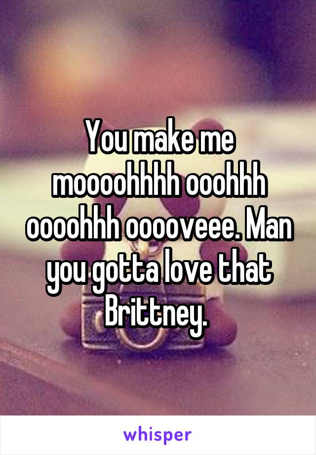 You make me moooohhhh ooohhh oooohhh ooooveee. Man you gotta love that Brittney. 