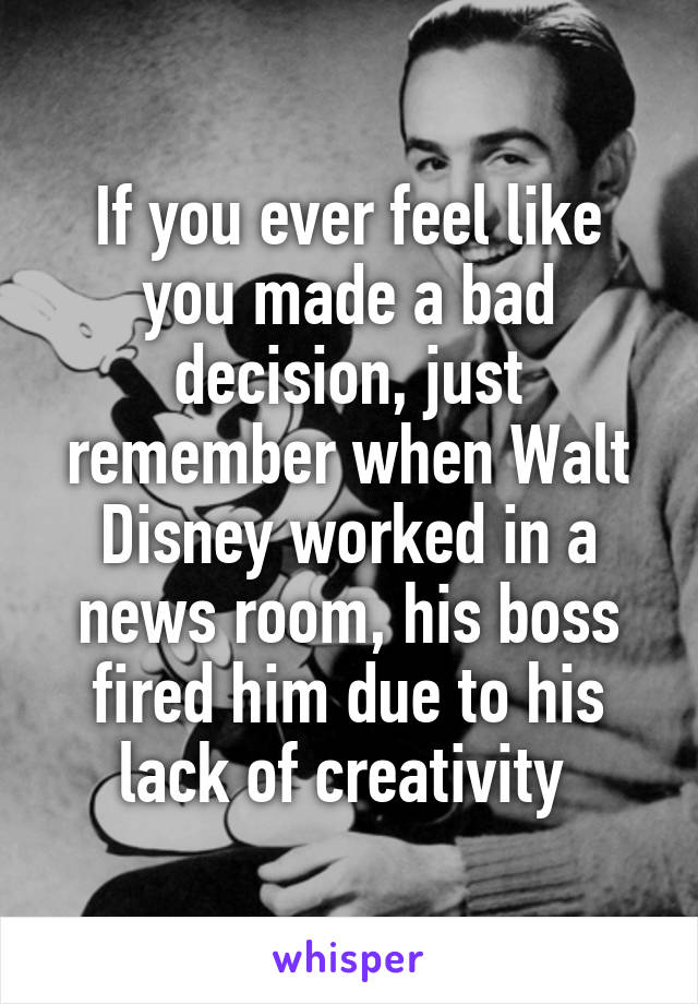 If you ever feel like you made a bad decision, just remember when Walt Disney worked in a news room, his boss fired him due to his lack of creativity 