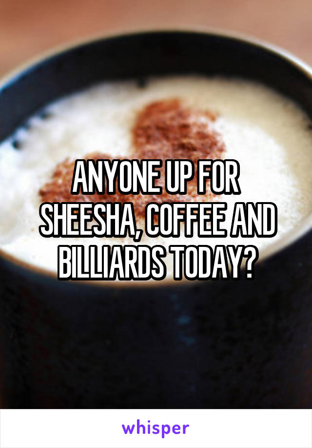 ANYONE UP FOR 
SHEESHA, COFFEE AND BILLIARDS TODAY?