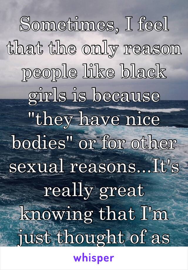 Sometimes, I feel that the only reason people like black girls is because "they have nice bodies" or for other sexual reasons...It's really great knowing that I'm just thought of as an object.. 😔