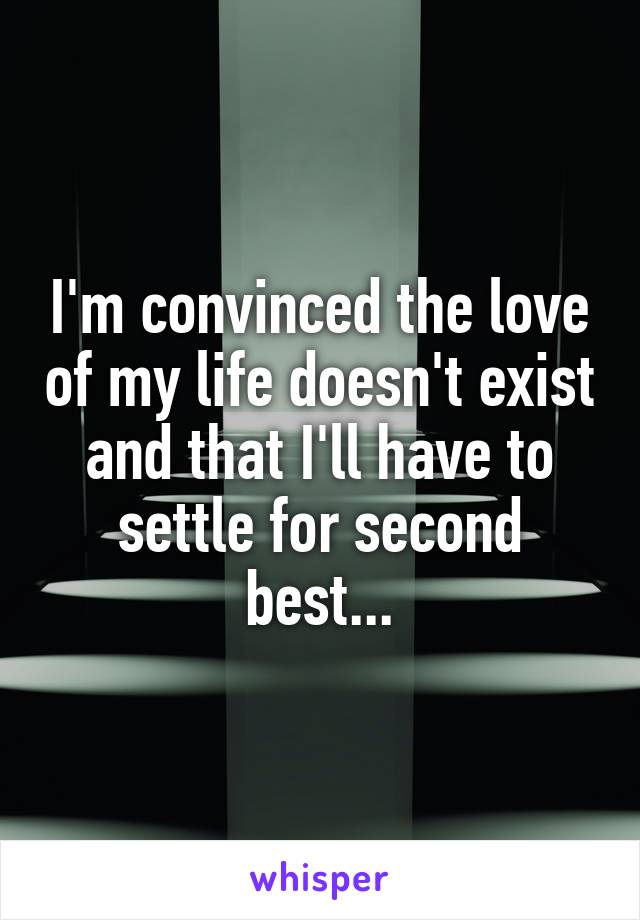 I'm convinced the love of my life doesn't exist and that I'll have to settle for second best...