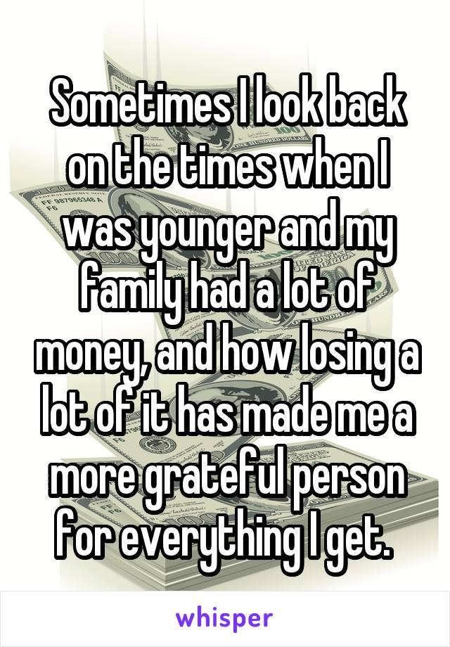 Sometimes I look back on the times when I was younger and my family had a lot of money, and how losing a lot of it has made me a more grateful person for everything I get. 