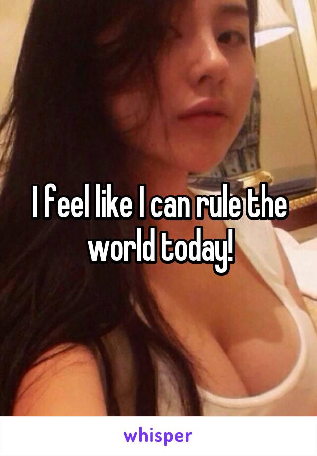 I feel like I can rule the world today!