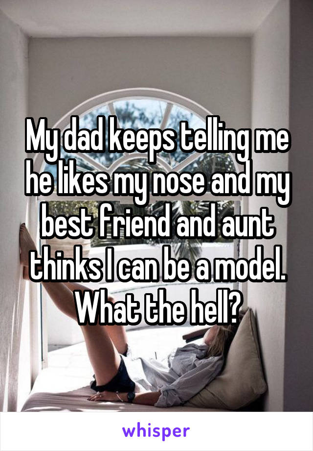 My dad keeps telling me he likes my nose and my best friend and aunt thinks I can be a model.
What the hell?