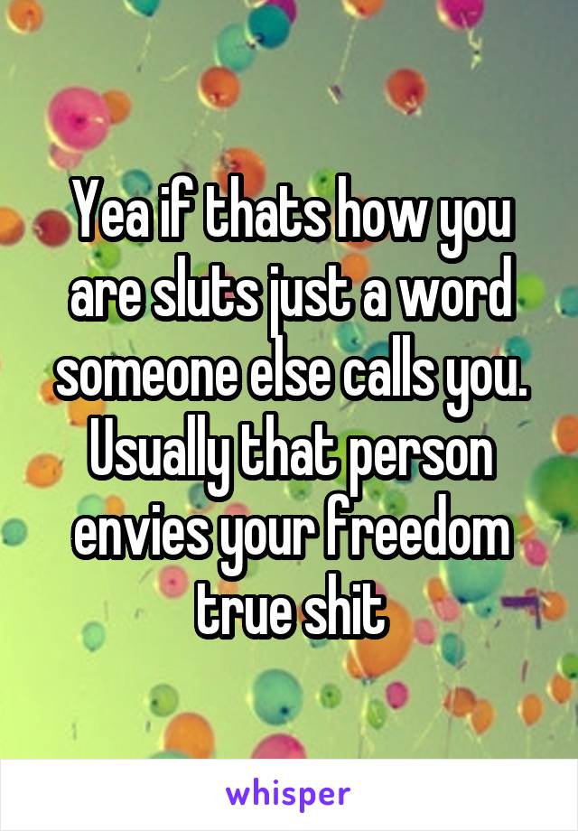 Yea if thats how you are sluts just a word someone else calls you. Usually that person envies your freedom true shit