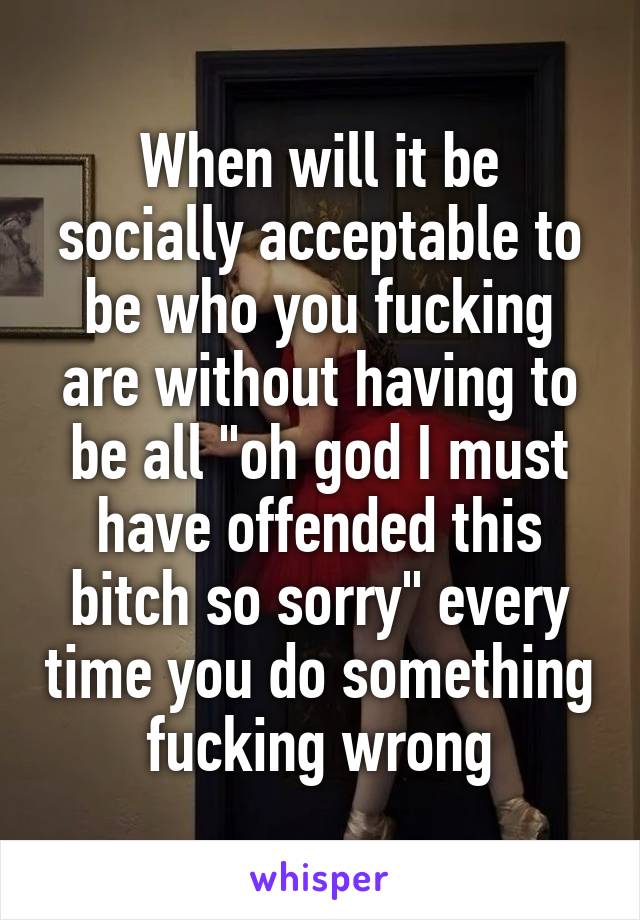 When will it be socially acceptable to be who you fucking are without having to be all "oh god I must have offended this bitch so sorry" every time you do something fucking wrong