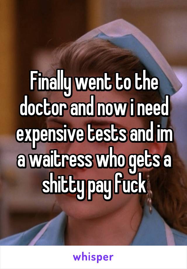 Finally went to the doctor and now i need expensive tests and im a waitress who gets a shitty pay fuck