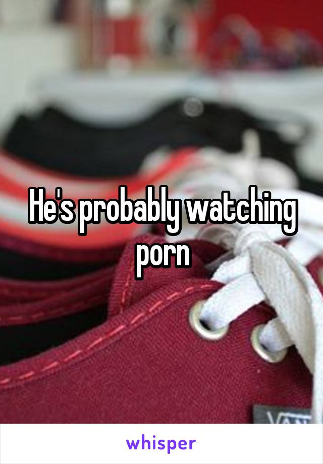 He's probably watching porn