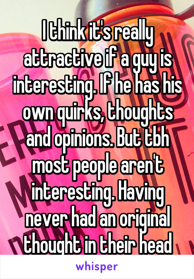 I think it's really attractive if a guy is interesting. If he has his own quirks, thoughts and opinions. But tbh most people aren't interesting. Having never had an original thought in their head