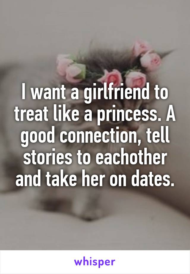 I want a girlfriend to treat like a princess. A good connection, tell stories to eachother and take her on dates.