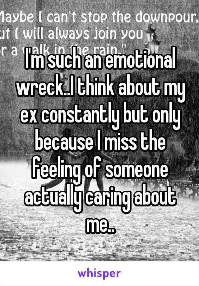 I'm such an emotional wreck..I think about my ex constantly but only because I miss the feeling of someone actually caring about me..