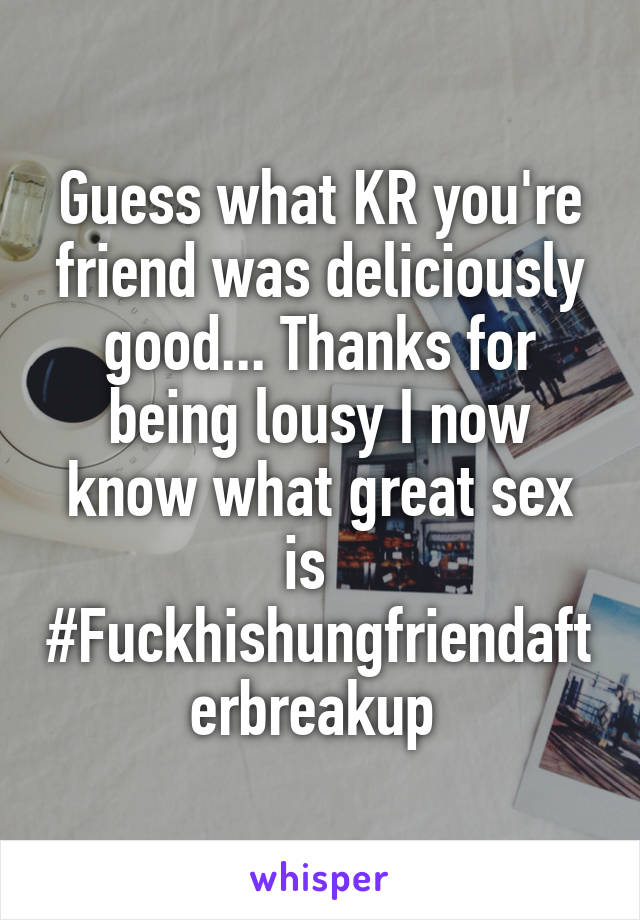 Guess what KR you're friend was deliciously good... Thanks for being lousy I now know what great sex is  
#Fuckhishungfriendafterbreakup 