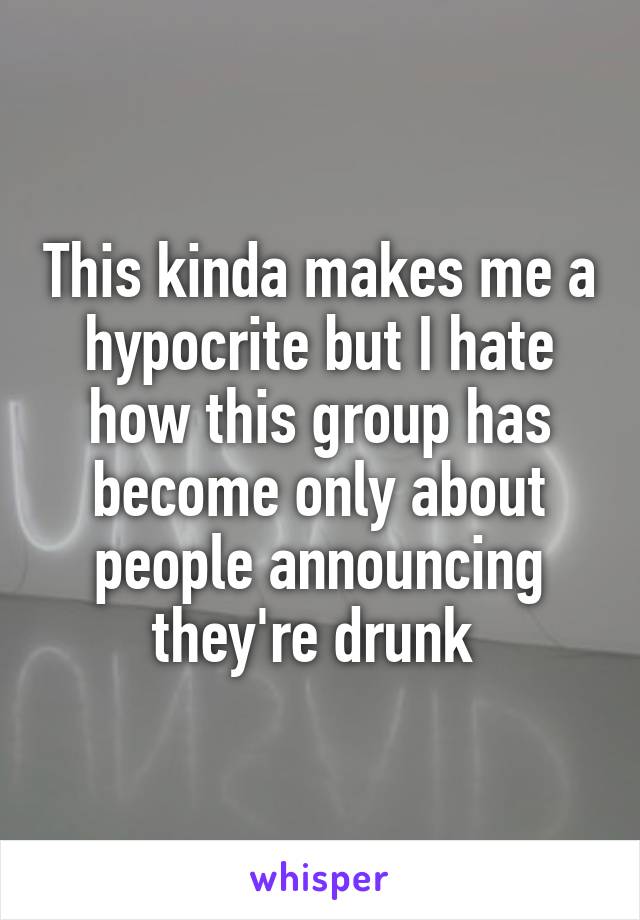 This kinda makes me a hypocrite but I hate how this group has become only about people announcing they're drunk 