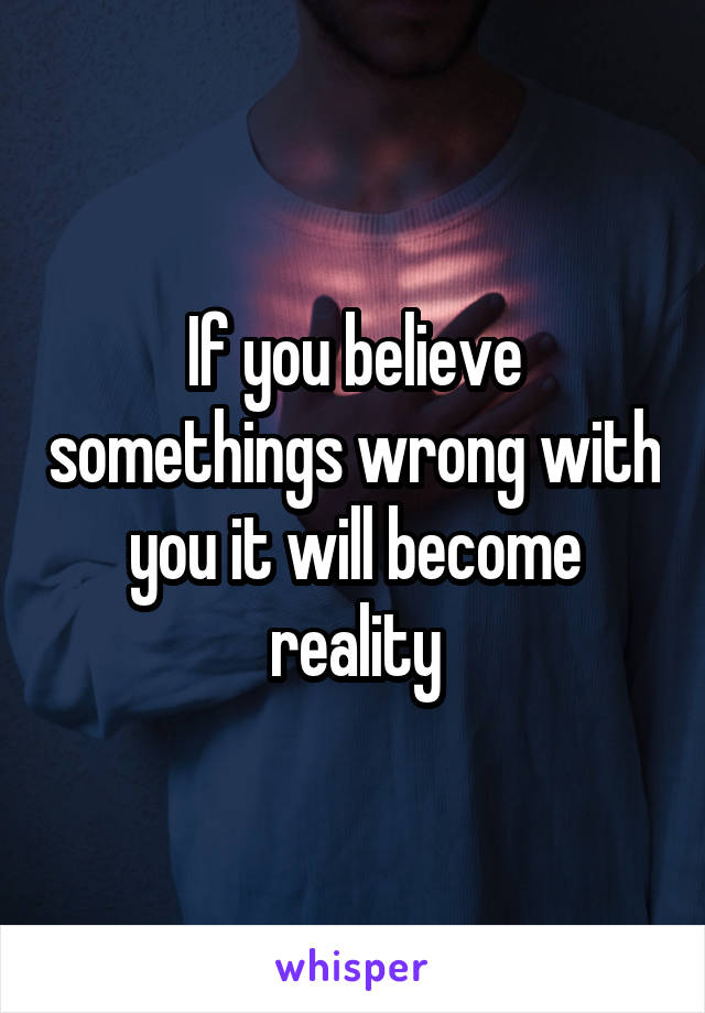 If you believe somethings wrong with you it will become reality