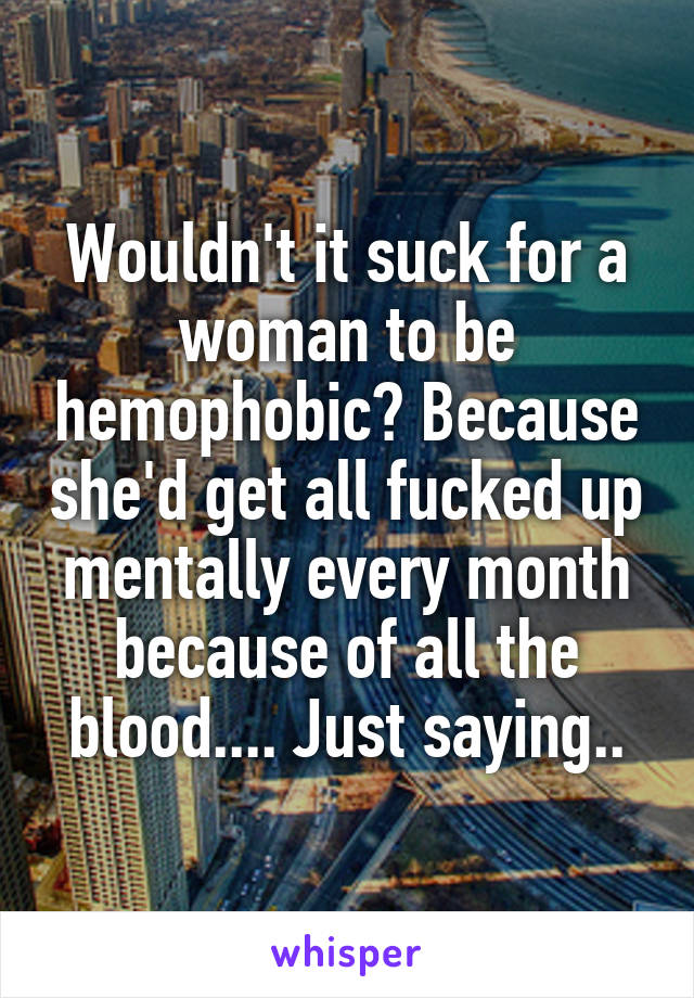 Wouldn't it suck for a woman to be hemophobic? Because she'd get all fucked up mentally every month because of all the blood.... Just saying..