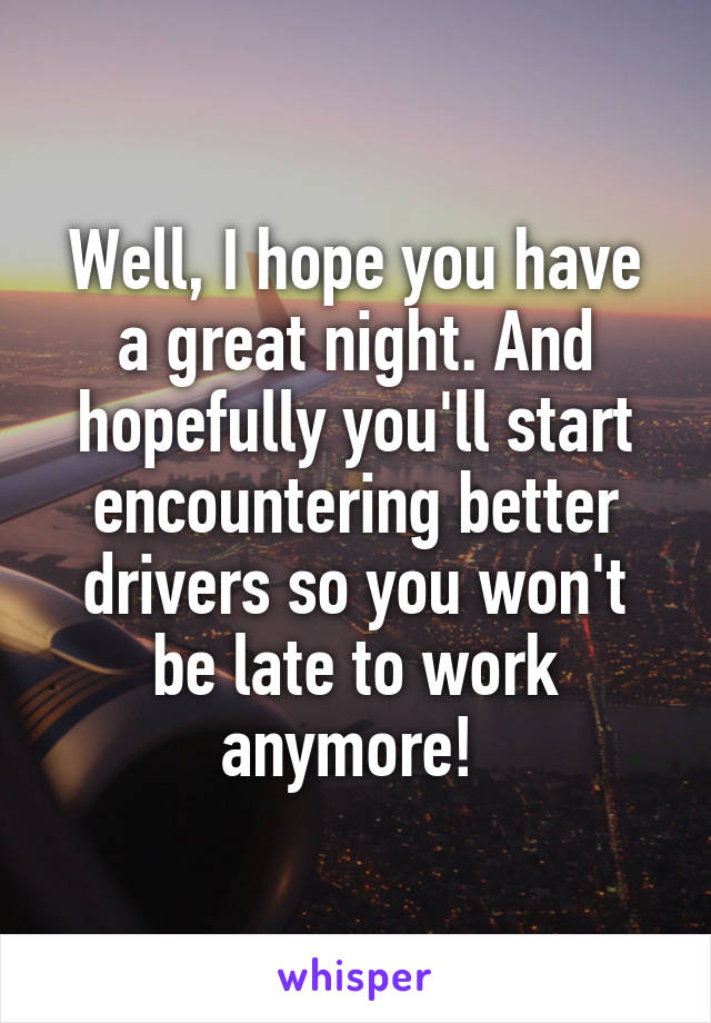 Well, I hope you have a great night. And hopefully you'll start encountering better drivers so you won't be late to work anymore! 