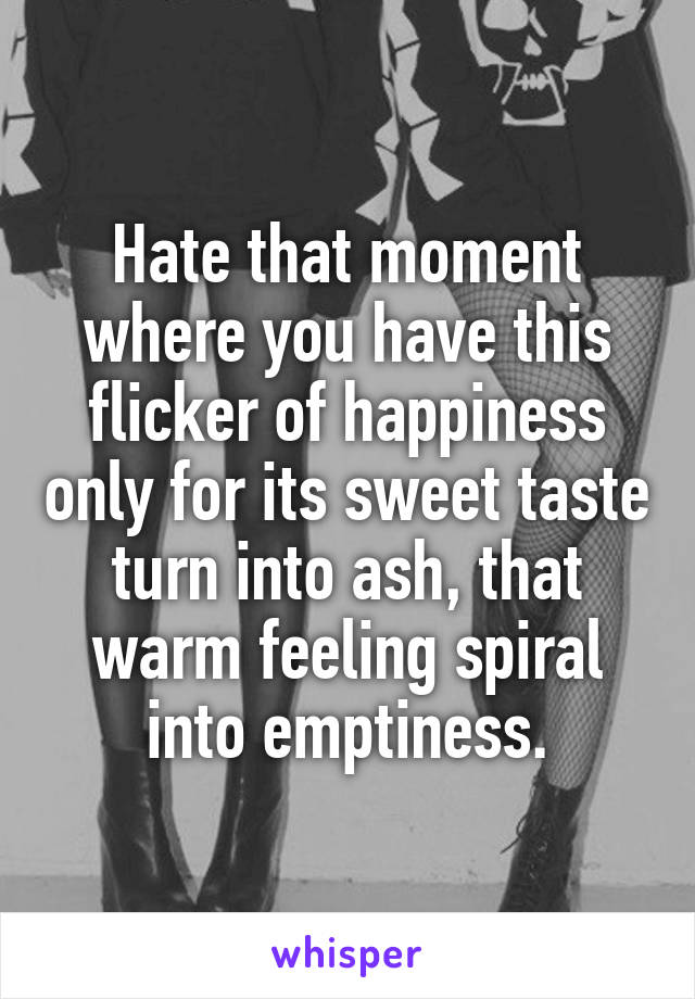 Hate that moment where you have this flicker of happiness only for its sweet taste turn into ash, that warm feeling spiral into emptiness.