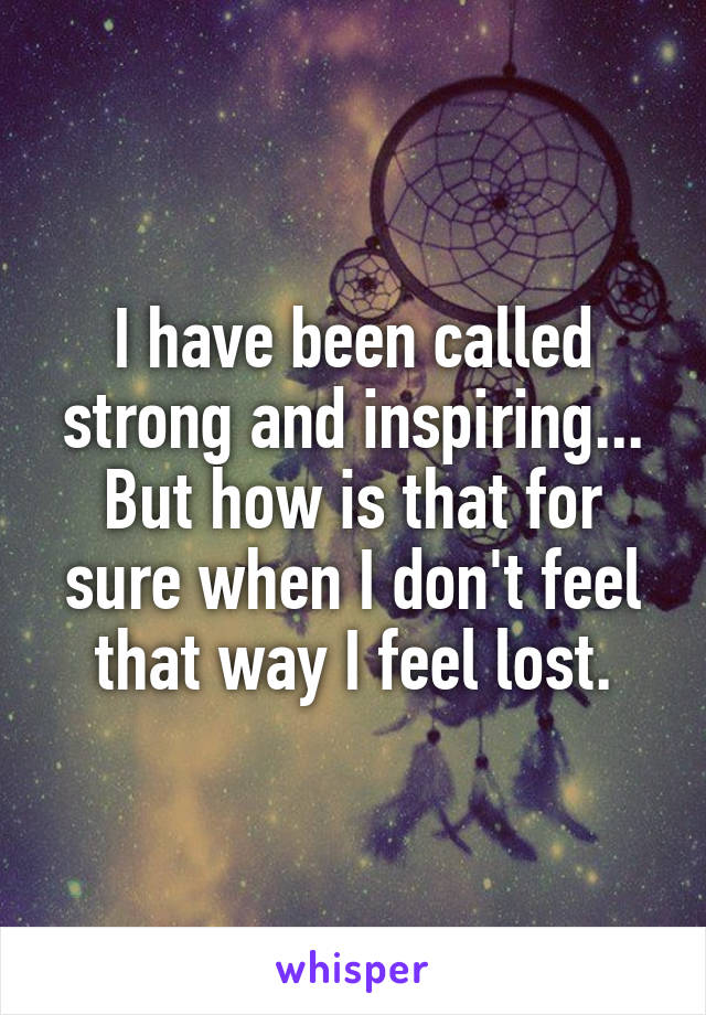 I have been called strong and inspiring... But how is that for sure when I don't feel that way I feel lost.