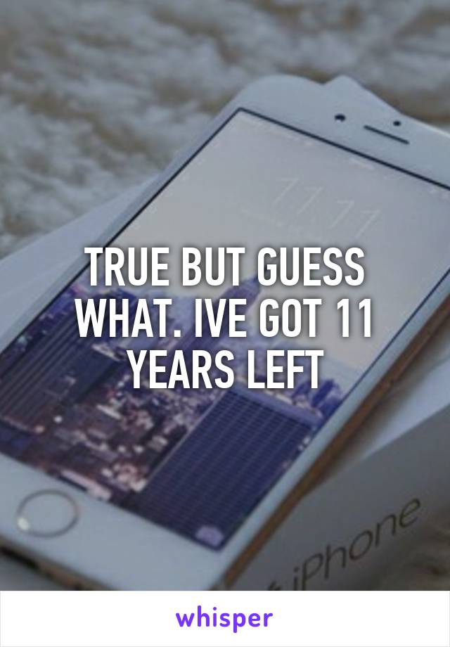 TRUE BUT GUESS WHAT. IVE GOT 11 YEARS LEFT