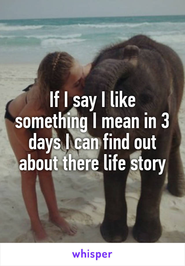 If I say I like something I mean in 3 days I can find out about there life story